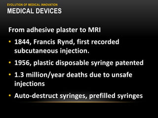 EVOLUTION OF MEDICAL INNOVATION
MEDICAL DEVICES
From adhesive plaster to MRI
• 1844, Francis Rynd, first recorded
subcutaneous injection.
• 1956, plastic disposable syringe patented
• 1.3 million/year deaths due to unsafe
injections
• Auto-destruct syringes, prefilled syringes
 