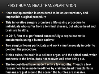 FIRST HUMAN HEAD TRANSPLANTATION
• Head transplantation is considered to be an extraordinary and
impossible surgical procedure
• This innovative surgery promises a life-saving procedure to
individuals who suffer from a terminal disease, but whose head and
brain are healthy.
• In 2017, Ren et al performed successfully a cephalosomatic
anastomosis using a human cadaver
• Two surgical teams participate and work simultaneously in order to
conduct the procedure.
• Ethics aside, the brain is a delicate organ, and the spinal cord, which
connects to the brain, does not recover well after being cut.
• The longest-lived have made it only a few months. Though a few
researchers have made headlines by claiming head transplants in
humans are just around the corner, the hurdles are massive.
 