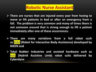 Robotic Nurse Assistant
 There are nurses that are injured every year from having to
move or lift patients in bed or after an emergency from a
fall. The problem is very common and many of times there is
not someone around that is strong enough to lift a patient
immediately after one of these occurrences.
 There are many variations from a full robot such
as RIBA (Robot for Interactive Body Assistance) developed by
RIKEN and
 Tokai Rubber Industries and assisted hardware such as
HAL (Hybrid Assistive Limb) robot suits delivered by
Cyberdyne.
 