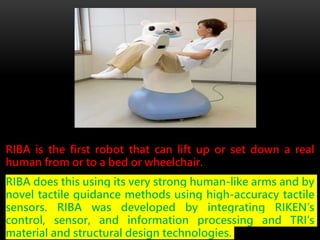 RIBA is the first robot that can lift up or set down a real
human from or to a bed or wheelchair.
RIBA does this using its very strong human-like arms and by
novel tactile guidance methods using high-accuracy tactile
sensors. RIBA was developed by integrating RIKEN’s
control, sensor, and information processing and TRI’s
material and structural design technologies.
 