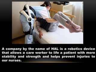 A company by the name of HAL is a robotics device
that allows a care worker to life a patient with more
stability and strength and helps prevent injuries to
our nurses.
 