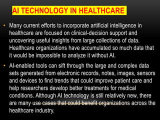 AI TECHNOLOGY IN HEALTHCARE
• Many current efforts to incorporate artificial intelligence in
healthcare are focused on clinical-decision support and
uncovering useful insights from large collections of data.
Healthcare organizations have accumulated so much data that
it would be impossible to analyze it without AI.
• AI-enabled tools can sift through the large and complex data
sets generated from electronic records, notes, images, sensors
and devices to find trends that could improve patient care and
help researchers develop better treatments for medical
conditions. Although AI technology is still relatively new, there
are many use cases that could benefit organizations across the
healthcare industry.
 