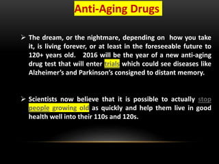 Anti-Aging Drugs
 The dream, or the nightmare, depending on how you take
it, is living forever, or at least in the foreseeable future to
120+ years old. 2016 will be the year of a new anti-aging
drug test that will enter trials which could see diseases like
Alzheimer’s and Parkinson’s consigned to distant memory.
 Scientists now believe that it is possible to actually stop
people growing old as quickly and help them live in good
health well into their 110s and 120s.
 