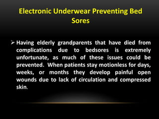 Electronic Underwear Preventing Bed
Sores
 Having elderly grandparents that have died from
complications due to bedsores is extremely
unfortunate, as much of these issues could be
prevented. When patients stay motionless for days,
weeks, or months they develop painful open
wounds due to lack of circulation and compressed
skin.
 