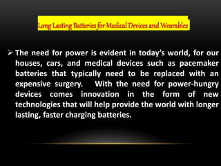 Long Lasting Batteries for Medical Devices and Wearables
 The need for power is evident in today’s world, for our
houses, cars, and medical devices such as pacemaker
batteries that typically need to be replaced with an
expensive surgery. With the need for power-hungry
devices comes innovation in the form of new
technologies that will help provide the world with longer
lasting, faster charging batteries.
 
