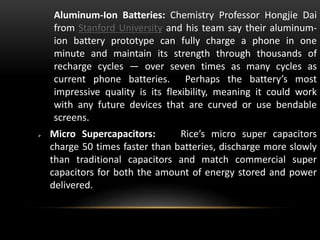 Aluminum-Ion Batteries: Chemistry Professor Hongjie Dai
from Stanford University and his team say their aluminum-
ion battery prototype can fully charge a phone in one
minute and maintain its strength through thousands of
recharge cycles — over seven times as many cycles as
current phone batteries. Perhaps the battery’s most
impressive quality is its flexibility, meaning it could work
with any future devices that are curved or use bendable
screens.
 Micro Supercapacitors: Rice’s micro super capacitors
charge 50 times faster than batteries, discharge more slowly
than traditional capacitors and match commercial super
capacitors for both the amount of energy stored and power
delivered.
 
