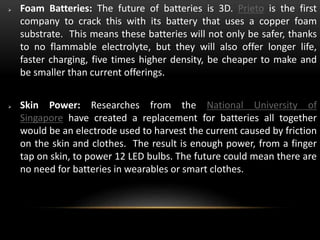  Foam Batteries: The future of batteries is 3D. Prieto is the first
company to crack this with its battery that uses a copper foam
substrate. This means these batteries will not only be safer, thanks
to no flammable electrolyte, but they will also offer longer life,
faster charging, five times higher density, be cheaper to make and
be smaller than current offerings.
 Skin Power: Researches from the National University of
Singapore have created a replacement for batteries all together
would be an electrode used to harvest the current caused by friction
on the skin and clothes. The result is enough power, from a finger
tap on skin, to power 12 LED bulbs. The future could mean there are
no need for batteries in wearables or smart clothes.
 
