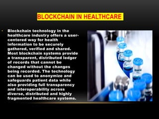 BLOCKCHAIN IN HEALTHCARE
• Blockchain technology in the
healthcare industry offers a user-
centered way for health
information to be securely
gathered, verified and shared.
Most blockchain systems provide
a transparent, distributed ledger
of records that cannot be
changed without the changes
being recorded. The technology
can be used to anonymize and
safeguards patient data while
also providing full transparency
and interoperability across
diverse, distributed and highly
fragmented healthcare systems.
 