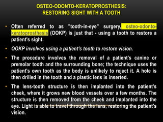 OSTEO-ODONTO-KERATOPROSTHESIS:
RESTORING SIGHT WITH A TOOTH
• Often referred to as "tooth-in-eye" surgery, osteo-odonto-
keratoprosthesis (OOKP) is just that - using a tooth to restore a
patient's sight.
• OOKP involves using a patient's tooth to restore vision.
• The procedure involves the removal of a patient's canine or
premolar tooth and the surrounding bone; the technique uses the
patient's own tooth as the body is unlikely to reject it. A hole is
then drilled in the tooth and a plastic lens is inserted.
• The lens-tooth structure is then implanted into the patient's
cheek, where it grows new blood vessels over a few months. The
structure is then removed from the cheek and implanted into the
eye. Light is able to travel through the lens, restoring the patient's
vision.
 