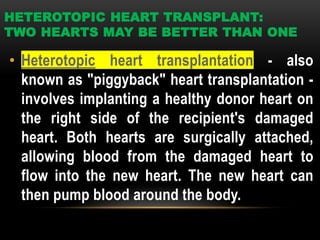 HETEROTOPIC HEART TRANSPLANT:
TWO HEARTS MAY BE BETTER THAN ONE
• Heterotopic heart transplantation - also
known as "piggyback" heart transplantation -
involves implanting a healthy donor heart on
the right side of the recipient's damaged
heart. Both hearts are surgically attached,
allowing blood from the damaged heart to
flow into the new heart. The new heart can
then pump blood around the body.
 