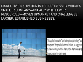 DISRUPTIVE INNOVATION IS THE PROCESS BY WHICH A
SMALLER COMPANY—USUALLY WITH FEWER
RESOURCES—MOVES UPMARKET AND CHALLENGES
LARGER, ESTABLISHED BUSINESSES.
 