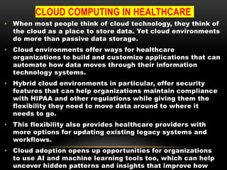 CLOUD COMPUTING IN HEALTHCARE
• When most people think of cloud technology, they think of
the cloud as a place to store data. Yet cloud environments
do more than passive data storage.
• Cloud environments offer ways for healthcare
organizations to build and customize applications that can
automate how data moves through their information
technology systems.
• Hybrid cloud environments in particular, offer security
features that can help organizations maintain compliance
with HIPAA and other regulations while giving them the
flexibility they need to move data around to where it
needs to go.
• This flexibility also provides healthcare providers with
more options for updating existing legacy systems and
workflows.
• Cloud adoption opens up opportunities for organizations
to use AI and machine learning tools too, which can help
uncover hidden patterns and insights that improve how
 