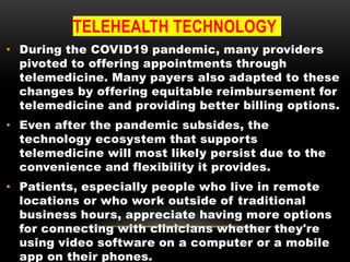 TELEHEALTH TECHNOLOGY
• During the COVID19 pandemic, many providers
pivoted to offering appointments through
telemedicine. Many payers also adapted to these
changes by offering equitable reimbursement for
telemedicine and providing better billing options.
• Even after the pandemic subsides, the
technology ecosystem that supports
telemedicine will most likely persist due to the
convenience and flexibility it provides.
• Patients, especially people who live in remote
locations or who work outside of traditional
business hours, appreciate having more options
for connecting with clinicians whether they're
using video software on a computer or a mobile
app on their phones.
 