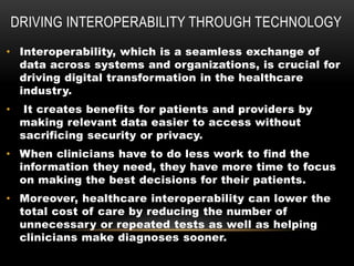 DRIVING INTEROPERABILITY THROUGH TECHNOLOGY
• Interoperability, which is a seamless exchange of
data across systems and organizations, is crucial for
driving digital transformation in the healthcare
industry.
• It creates benefits for patients and providers by
making relevant data easier to access without
sacrificing security or privacy.
• When clinicians have to do less work to find the
information they need, they have more time to focus
on making the best decisions for their patients.
• Moreover, healthcare interoperability can lower the
total cost of care by reducing the number of
unnecessary or repeated tests as well as helping
clinicians make diagnoses sooner.
 