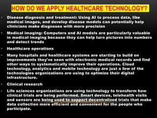 HOW DO WE APPLY HEALTHCARE TECHNOLOGY?
• Disease diagnosis and treatment: Using AI to process data, like
medical images, and develop disease models can potentially help
clinicians make diagnoses with more precision
• Medical imaging: Computers and AI models are particularly valuable
in medical imaging because they can help turn pictures into numbers
and detect trends
• Healthcare operations
• Many hospitals and healthcare systems are starting to build on
improvements they've seen with electronic medical records and find
other ways to systematically improve their operations. Cloud
technology, analytics and mobile technology are just a few of the
technologies organizations are using to optimize their digital
infrastructure.
• Clinical research
• Life sciences organizations are using technology to transform how
clinical trials are being performed. Smart devices, telehealth visits
and sensors are being used to support decentralized trials that make
data collection more efficient and convenient for the people who
participate.
 