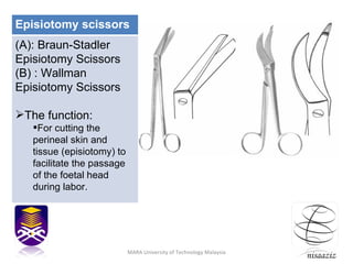 nisaaziz MARA University of Technology Malaysia Episiotomy scissors (A): Braun-Stadler Episiotomy Scissors (B) : Wallman Episiotomy Scissors The function: For cutting the perineal skin and tissue (episiotomy) to facilitate the passage of the foetal head during labor. 