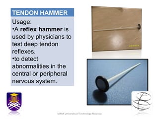MARA University of Technology Malaysia TENDON HAMMER Usage: A  reflex hammer  is used by physicians to test deep tendon reflexes. to detect abnormalities in the central or peripheral nervous system. 
