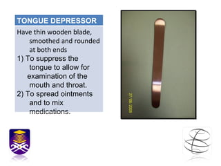 TONGUE DEPRESSOR Have thin wooden blade, smoothed and rounded at both ends 1) To suppress the tongue to allow for  examination of the mouth and throat. 2) To spread ointments and to mix medications.  
