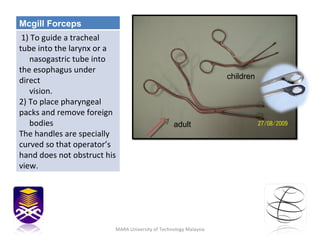 MARA University of Technology Malaysia adult children Mcgill Forceps 1) To guide a tracheal tube into the larynx or a  nasogastric tube into the esophagus under direct  vision. 2) To place pharyngeal packs and remove foreign  bodies The handles are specially curved so that operator’s hand does not obstruct his view. 