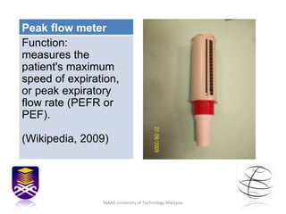 MARA University of Technology Malaysia Peak flow meter Function: measures the patient's maximum speed of expiration, or peak expiratory flow rate (PEFR or PEF).  (Wikipedia, 2009) 