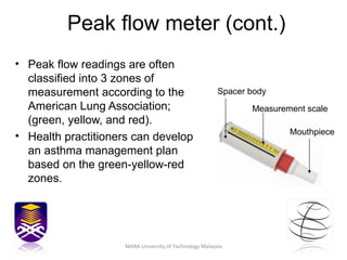 Peak flow meter (cont.) Peak flow readings are often classified into 3 zones of measurement according to the American Lung Association; (green, yellow, and red).  Health practitioners can develop an asthma management plan based on the green-yellow-red zones.  Mouthpiece Spacer body Measurement scale MARA University of Technology Malaysia 