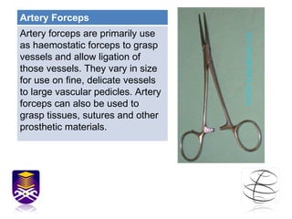 Artery Forceps Artery forceps are primarily use as haemostatic forceps to grasp vessels and allow ligation of those vessels. They vary in size for use on fine, delicate vessels to large vascular pedicles. Artery forceps can also be used to grasp tissues, sutures and other prosthetic materials.  