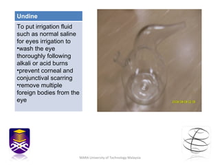 MARA University of Technology Malaysia Undine To put irrigation fluid such as normal saline for eyes irrigation to  wash the eye thoroughly following alkali or acid burns prevent corneal and conjunctival scarring remove multiple foreign bodies from the eye 