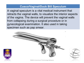 MARA University of Technology Malaysia Cusco/Vaginal/Duck Bill Speculum A vaginal speculum is a vital medical instrument that retracts the vaginal walls, to visualize the interior aspects of the vagina. The device will prevent the vaginal walls from collapsing during a surgical procedure or in gynecological examination. It also used in taking specimen such as pap smear. 