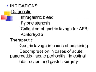  INDICATIONS
Diagnostic
Intragastric bleed
Pyloric stenosis
Collection of gastric lavage for AFB
Achlorhydia
Therapeutic
Gastric lavage in cases of poisoning
Decompression in cases of acute
pancreatitis , acute peritonitis , intestinal
obstruction and gastric surgery
 