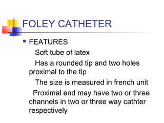 FOLEY CATHETER
 FEATURES
Soft tube of latex
Has a rounded tip and two holes
proximal to the tip
The size is measured in french unit
Proximal end may have two or three
channels in two or three way cathter
respectively
 