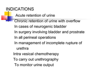 INDICATIONS
Acute retention of urine
Chronic retention of urine with overflow
In cases of neurogenic bladder
In surgery involving bladder and prostrate
In all perineal operations
In management of incomplete rupture of
urethra
Intra vesical chemotherapy
To carry out urethrography
To monitor urine output
 