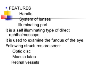  FEATURES
Handle
System of lenses
Illuminating part
It is a self illuminating type of direct
ophthalmoscope
It is used to examine the fundus of the eye
Following structures are seen:
Optic disc
Macula lutea
Retinal vessels
 