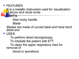  FEATURES
It is a metallic instrument used for visualization
of larynx and vocal cords
PARTS:
Main body handle
Blade
Blades are made of curved steel and have blunt
distal end
 USES:
To perform direct laryngoscopy
To intubate the patient with ETT
To clean the upper respiratory tract for
removal of
blood or secretions
 