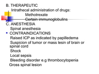 B. THERAPEUTIC
Intrathecal administration of drugs:
Methotrexate
Certain immunoglobulins
C. ANESTHESIA
Spinal anesthesia
 CONTRAINDICATIONS
Raised ICP as indicated by papilledema
Suspicion of tumor or mass lesin of brain or
spinal cord
Shock
Local sepsis
Bleeding disorder e.g thrombocytopenia
Gross spinal lesion
 