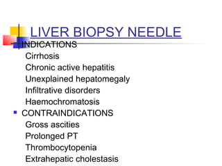 LIVER BIOPSY NEEDLE
 INDICATIONS
Cirrhosis
Chronic active hepatitis
Unexplained hepatomegaly
Infiltrative disorders
Haemochromatosis
 CONTRAINDICATIONS
Gross ascities
Prolonged PT
Thrombocytopenia
Extrahepatic cholestasis
 