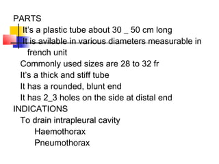 PARTS
It’s a plastic tube about 30 _ 50 cm long
It is avilable in various diameters measurable in
french unit
Commonly used sizes are 28 to 32 fr
It’s a thick and stiff tube
It has a rounded, blunt end
It has 2_3 holes on the side at distal end
INDICATIONS
To drain intrapleural cavity
Haemothorax
Pneumothorax
 