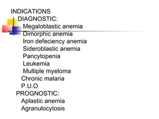 INDICATIONS
DIAGNOSTIC:
Megaloblastic anemia
Dimorphic anemia
Iron defeciency anemia
Sideroblastic anemia
Pancytopenia
Leukemia
Multiple myeloma
Chronic malaria
P.U.O
PROGNOSTIC:
Aplastic anemia
Agranulocytosis
 