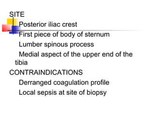 SITE
Posterior iliac crest
First piece of body of sternum
Lumber spinous process
Medial aspect of the upper end of the
tibia
CONTRAINDICATIONS
Derranged coagulation profile
Local sepsis at site of biopsy
 
