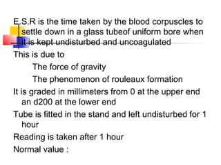 E.S.R is the time taken by the blood corpuscles to
settle down in a glass tubeof uniform bore when
it is kept undisturbed and uncoagulated
This is due to
The force of gravity
The phenomenon of rouleaux formation
It is graded in millimeters from 0 at the upper end
an d200 at the lower end
Tube is fitted in the stand and left undisturbed for 1
hour
Reading is taken after 1 hour
Normal value :
 
