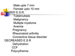 Male upto 7 mm
Female upto 10 mm
RAISED E.S.R:
Tuberculosis
Malignancy
Multiple myeloma
Anemia
Pregnancy
Rheumatoid arthritis
Connective tissue disorder
DECREASED E.S.R
Dehydration
CCF
Polycythemia
 