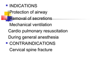 INDICATIONS
Protection of airway
Removal of secretions
Mechanical ventilation
Cardio pulmonary resuscitation
During general anesthesia
 CONTRAINDICATIONS
Cervical spine fracture
 