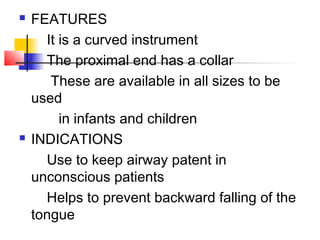  FEATURES
It is a curved instrument
The proximal end has a collar
These are available in all sizes to be
used
in infants and children
 INDICATIONS
Use to keep airway patent in
unconscious patients
Helps to prevent backward falling of the
tongue
 