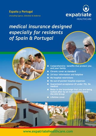 España y Portugal 
(including Cyprus, Gibraltar & Andorra) 
medical insurance designed 
especially for residents 
of Spain & Portugal 
Comprehensive benefits that protect you 
and your family 
Chronic cover as standard 
24 hour information and helpline 
No hospital restrictions 
No out-of-pocket hospital expenses 
Guaranteed acceptance (if under 70). No 
medical 
Relax in the knowledge that you are being 
looked after by an international brand - 
the AXA Group 
Lifetime cover 
● 
● 
● 
● 
● 
● 
● 
● 
www.expatriatehealthcare.com 
 