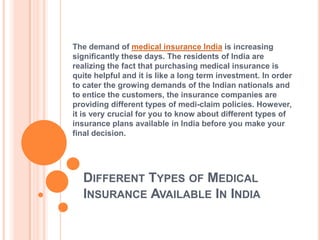 The demand of medical insurance India is increasing
significantly these days. The residents of India are
realizing the fact that purchasing medical insurance is
quite helpful and it is like a long term investment. In order
to cater the growing demands of the Indian nationals and
to entice the customers, the insurance companies are
providing different types of medi-claim policies. However,
it is very crucial for you to know about different types of
insurance plans available in India before you make your
final decision.




  DIFFERENT TYPES OF MEDICAL
  INSURANCE AVAILABLE IN INDIA
 