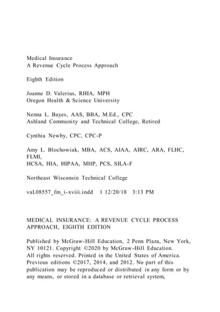 Medical Insurance
A Revenue Cycle Process Approach
Eighth Edition
Joanne D. Valerius, RHIA, MPH
Oregon Health & Science University
Nenna L. Bayes, AAS, BBA, M.Ed., CPC
Ashland Community and Technical College, Retired
Cynthia Newby, CPC, CPC-P
Amy L. Blochowiak, MBA, ACS, AIAA, AIRC, ARA, FLHC,
FLMI,
HCSA, HIA, HIPAA, MHP, PCS, SILA-F
Northeast Wisconsin Technical College
vaL08557_fm_i-xviii.indd 1 12/20/18 3:13 PM
MEDICAL INSURANCE: A REVENUE CYCLE PROCESS
APPROACH, EIGHTH EDITION
Published by McGraw-Hill Education, 2 Penn Plaza, New York,
NY 10121. Copyright ©2020 by McGraw-Hill Education.
All rights reserved. Printed in the United States of America.
Previous editions ©2017, 2014, and 2012. No part of this
publication may be reproduced or distributed in any form or by
any means, or stored in a database or retrieval system,
 