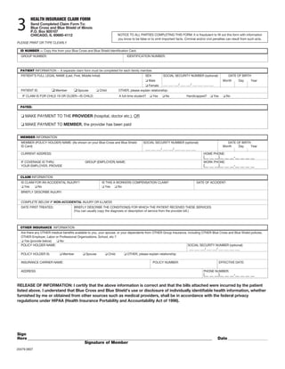 3
         HEALTH INSURANCE CLAIM FORM
         Send Completed Claim Form To:
         Blue Cross and Blue Shield of Illinois
         P.O. Box 805107
         CHICAGO, IL 60680-4112                                         NOTICE TO ALL PARTIES COMPLETING THIS FORM: It is fraudulent to fill out this form with information
                                                                        you know to be false or to omit important facts. Criminal and/or civil penalties can result from such acts.
PLEASE PRINT OR TYPE CLEARLY

  ID NUMBER -- Copy this from your Blue Cross and Blue Shield Identification Card.
  GROUP NUMBER:                                                               IDENTIFICATION NUMBER:



  PATIENT INFORMATION -- A separate claim form must be completed for each family member.
  PATIENT’S FULL LEGAL NAME (Last, First, Middle Initial)                                   SEX:         SOCIAL SECURITY NUMBER (optional):               DATE OF BIRTH
                                                                                                Male                                                   Month     Day      Year
                                                                                                Female   ___ ___ ___/ ___ ___/ ___ ___ ___ ___
  PATIENT IS:             Member         Spouse         Child           OTHER, please explain relationship:
   IF CLAIM IS FOR CHILD 19 OR OLDER—IS CHILD:                           A full-time student?      Yes     No              Handicapped?        Yes       No


  PAYEE:

     MAKE PAYMENT TO THE PROVIDER (hospital, doctor etc.), OR

     MAKE PAYMENT TO MEMBER, the provider has been paid

  MEMBER INFORMATION
  MEMBER (POLICY HOLDER) NAME: (As shown on your Blue Cross and Blue Shield                SOCIAL SECURITY NUMBER (optional):                             DATE OF BIRTH
  ID Card)                                                                                                                                             Month    Day    Year
                                                                                            ___ ___ ___/ ___ ___/ ___ ___ ___ ___
  CURRENT ADDRESS:                                                                                                                     HOME PHONE:
                                                                                                                                       (__ __ __)__ __ __-__ __ __ __
  IF COVERAGE IS THRU                         GROUP (EMPLOYER) NAME:                                                                   WORK PHONE:
  YOUR EMPLOYER, PROVIDE                                                                                                               (__ __ __)__ __ __-__ __ __ __

  CLAIM INFORMATION
  IS CLAIM FOR AN ACCIDENTAL INJURY?                        IS THIS A WORKERS COMPENSATION CLAIM?                                   DATE OF ACCIDENT:
    Yes     No                                                Yes      No
  BRIEFLY DESCRIBE INJURY:


  COMPLETE BELOW IF NON-ACCIDENTAL INJURY OR ILLNESS
  DATE FIRST TREATED:                 BRIEFLY DESCRIBE THE CONDITION(S) FOR WHICH THE PATIENT RECEIVED THESE SERVICES:
                                      (You can usually copy the diagnosis or description of service from the provider bill.)




  OTHER INSURANCE INFORMATION
  Are there any OTHER medical benefits available to you, your spouse, or your dependents from OTHER Group Insurance, including OTHER Blue Cross and Blue Shield policies,
  OTHER Employer, Labor or Professional Organizations, School, etc.?
    Yes (provide below)    No
  POLICY HOLDER NAME:                                                                                                SOCIAL SECURITY NUMBER (optional):
                                                                                                                      ___ ___ ___/ ___ ___/ ___ ___ ___ ___
  POLICY HOLDER IS:            Member          Spouse           Child         OTHER, please explain relationship:

  INSURANCE CARRIER NAME:                                                                          POLICY NUMBER:                                    EFFECTIVE DATE:

  ADDRESS:                                                                                                                             PHONE NUMBER:
                                                                                                                                       (__ __ __)__ __ __-__ __ __ __

RELEASE OF INFORMATION: I certify that the above information is correct and that the bills attached were incurred by the patient
listed above. I understand that Blue Cross and Blue Shield’s use or disclosure of individually identifiable health information, whether
furnished by me or obtained from other sources such as medical providers, shall be in accordance with the federal privacy
regulations under HIPAA (Health Insurance Portability and Accountability Act of 1996).




Sign
Here _____________________________________________________________________________________________                                                Date __________________________
                                  Signature of Member
20479.0607
 