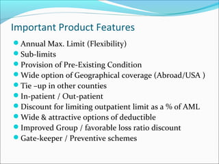 Important Product Features
Annual Max. Limit (Flexibility)
Sub-limits
Provision of Pre-Existing Condition
Wide option of Geographical coverage (Abroad/USA )
Tie –up in other counties
In-patient / Out-patient
Discount for limiting outpatient limit as a % of AML
Wide & attractive options of deductible
Improved Group / favorable loss ratio discount
Gate-keeper / Preventive schemes
 
