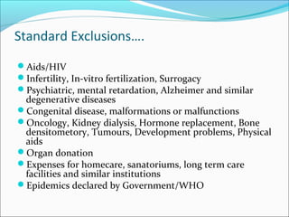 Standard Exclusions….
Aids/HIV
Infertility, In-vitro fertilization, Surrogacy
Psychiatric, mental retardation, Alzheimer and similar
degenerative diseases
Congenital disease, malformations or malfunctions
Oncology, Kidney dialysis, Hormone replacement, Bone
densitometory, Tumours, Development problems, Physical
aids
Organ donation
Expenses for homecare, sanatoriums, long term care
facilities and similar institutions
Epidemics declared by Government/WHO
 
