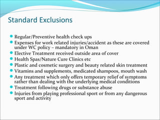 Standard Exclusions
Regular/Preventive health check ups
Expenses for work related injuries/accident as these are covered
under WC policy – mandatory in Oman
Elective Treatment received outside area of cover
Health Spas/Nature Cure Clinics etc
Plastic and cosmetic surgery and beauty related skin treatment
Vitamins and supplements, medicated shampoos, mouth wash
Any treatment which only offers temporary relief of symptoms
rather than dealing with the underlying medical conditions
Treatment following drugs or substance abuse
Injuries from playing professional sport or from any dangerous
sport and activity
 