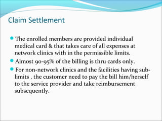 Claim Settlement
The enrolled members are provided individual
medical card & that takes care of all expenses at
network clinics with in the permissible limits.
Almost 90-95% of the billing is thru cards only.
For non-network clinics and the facilities having sub-
limits , the customer need to pay the bill him/herself
to the service provider and take reimbursement
subsequently.
 